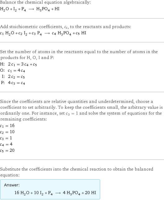 Balance the chemical equation algebraically: H_2O + I_2 + P_4 ⟶ H_3PO_4 + HI Add stoichiometric coefficients, c_i, to the reactants and products: c_1 H_2O + c_2 I_2 + c_3 P_4 ⟶ c_4 H_3PO_4 + c_5 HI Set the number of atoms in the reactants equal to the number of atoms in the products for H, O, I and P: H: | 2 c_1 = 3 c_4 + c_5 O: | c_1 = 4 c_4 I: | 2 c_2 = c_5 P: | 4 c_3 = c_4 Since the coefficients are relative quantities and underdetermined, choose a coefficient to set arbitrarily. To keep the coefficients small, the arbitrary value is ordinarily one. For instance, set c_3 = 1 and solve the system of equations for the remaining coefficients: c_1 = 16 c_2 = 10 c_3 = 1 c_4 = 4 c_5 = 20 Substitute the coefficients into the chemical reaction to obtain the balanced equation: Answer: |   | 16 H_2O + 10 I_2 + P_4 ⟶ 4 H_3PO_4 + 20 HI