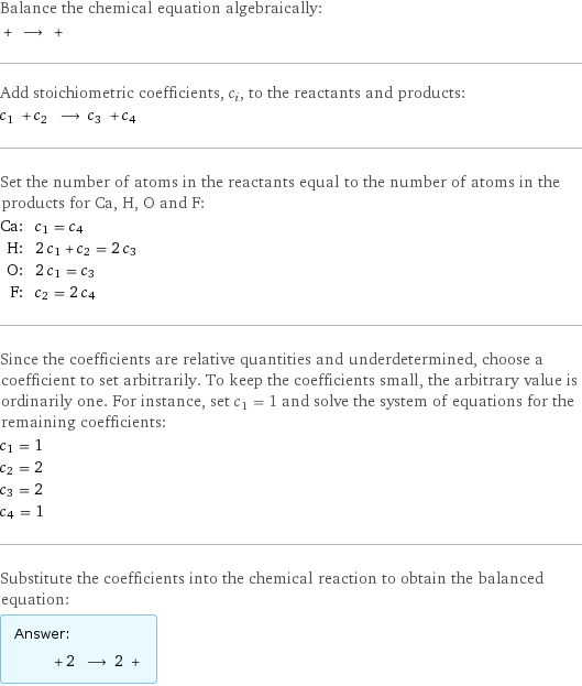 Balance the chemical equation algebraically:  + ⟶ +  Add stoichiometric coefficients, c_i, to the reactants and products: c_1 + c_2 ⟶ c_3 + c_4  Set the number of atoms in the reactants equal to the number of atoms in the products for Ca, H, O and F: Ca: | c_1 = c_4 H: | 2 c_1 + c_2 = 2 c_3 O: | 2 c_1 = c_3 F: | c_2 = 2 c_4 Since the coefficients are relative quantities and underdetermined, choose a coefficient to set arbitrarily. To keep the coefficients small, the arbitrary value is ordinarily one. For instance, set c_1 = 1 and solve the system of equations for the remaining coefficients: c_1 = 1 c_2 = 2 c_3 = 2 c_4 = 1 Substitute the coefficients into the chemical reaction to obtain the balanced equation: Answer: |   | + 2 ⟶ 2 + 