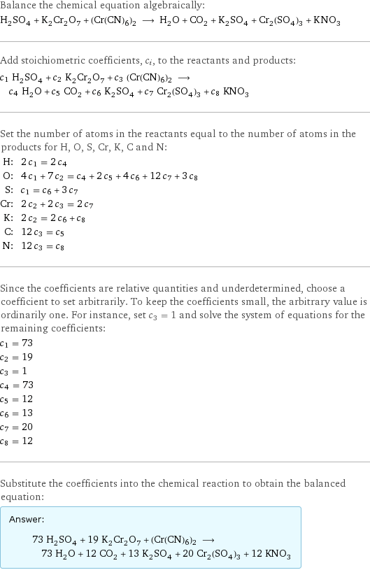 Balance the chemical equation algebraically: H_2SO_4 + K_2Cr_2O_7 + (Cr(CN)6)2 ⟶ H_2O + CO_2 + K_2SO_4 + Cr_2(SO_4)_3 + KNO_3 Add stoichiometric coefficients, c_i, to the reactants and products: c_1 H_2SO_4 + c_2 K_2Cr_2O_7 + c_3 (Cr(CN)6)2 ⟶ c_4 H_2O + c_5 CO_2 + c_6 K_2SO_4 + c_7 Cr_2(SO_4)_3 + c_8 KNO_3 Set the number of atoms in the reactants equal to the number of atoms in the products for H, O, S, Cr, K, C and N: H: | 2 c_1 = 2 c_4 O: | 4 c_1 + 7 c_2 = c_4 + 2 c_5 + 4 c_6 + 12 c_7 + 3 c_8 S: | c_1 = c_6 + 3 c_7 Cr: | 2 c_2 + 2 c_3 = 2 c_7 K: | 2 c_2 = 2 c_6 + c_8 C: | 12 c_3 = c_5 N: | 12 c_3 = c_8 Since the coefficients are relative quantities and underdetermined, choose a coefficient to set arbitrarily. To keep the coefficients small, the arbitrary value is ordinarily one. For instance, set c_3 = 1 and solve the system of equations for the remaining coefficients: c_1 = 73 c_2 = 19 c_3 = 1 c_4 = 73 c_5 = 12 c_6 = 13 c_7 = 20 c_8 = 12 Substitute the coefficients into the chemical reaction to obtain the balanced equation: Answer: |   | 73 H_2SO_4 + 19 K_2Cr_2O_7 + (Cr(CN)6)2 ⟶ 73 H_2O + 12 CO_2 + 13 K_2SO_4 + 20 Cr_2(SO_4)_3 + 12 KNO_3