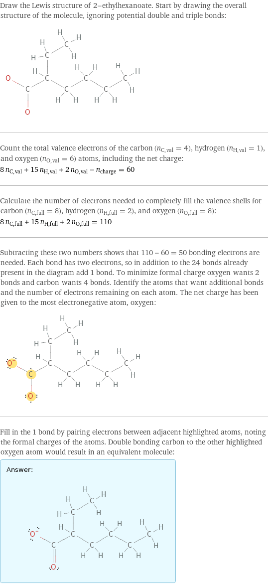 Draw the Lewis structure of 2-ethylhexanoate. Start by drawing the overall structure of the molecule, ignoring potential double and triple bonds:  Count the total valence electrons of the carbon (n_C, val = 4), hydrogen (n_H, val = 1), and oxygen (n_O, val = 6) atoms, including the net charge: 8 n_C, val + 15 n_H, val + 2 n_O, val - n_charge = 60 Calculate the number of electrons needed to completely fill the valence shells for carbon (n_C, full = 8), hydrogen (n_H, full = 2), and oxygen (n_O, full = 8): 8 n_C, full + 15 n_H, full + 2 n_O, full = 110 Subtracting these two numbers shows that 110 - 60 = 50 bonding electrons are needed. Each bond has two electrons, so in addition to the 24 bonds already present in the diagram add 1 bond. To minimize formal charge oxygen wants 2 bonds and carbon wants 4 bonds. Identify the atoms that want additional bonds and the number of electrons remaining on each atom. The net charge has been given to the most electronegative atom, oxygen:  Fill in the 1 bond by pairing electrons between adjacent highlighted atoms, noting the formal charges of the atoms. Double bonding carbon to the other highlighted oxygen atom would result in an equivalent molecule: Answer: |   | 