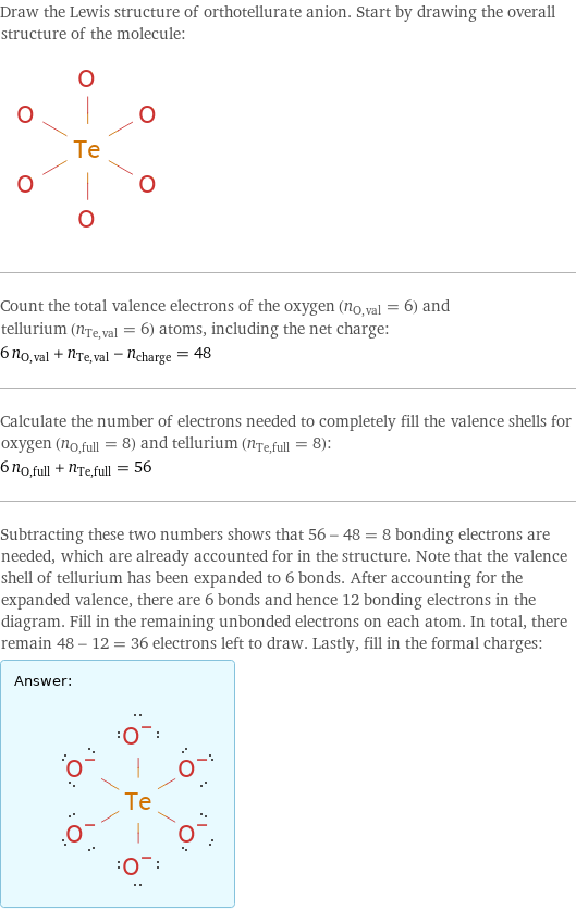 Draw the Lewis structure of orthotellurate anion. Start by drawing the overall structure of the molecule:  Count the total valence electrons of the oxygen (n_O, val = 6) and tellurium (n_Te, val = 6) atoms, including the net charge: 6 n_O, val + n_Te, val - n_charge = 48 Calculate the number of electrons needed to completely fill the valence shells for oxygen (n_O, full = 8) and tellurium (n_Te, full = 8): 6 n_O, full + n_Te, full = 56 Subtracting these two numbers shows that 56 - 48 = 8 bonding electrons are needed, which are already accounted for in the structure. Note that the valence shell of tellurium has been expanded to 6 bonds. After accounting for the expanded valence, there are 6 bonds and hence 12 bonding electrons in the diagram. Fill in the remaining unbonded electrons on each atom. In total, there remain 48 - 12 = 36 electrons left to draw. Lastly, fill in the formal charges: Answer: |   | 