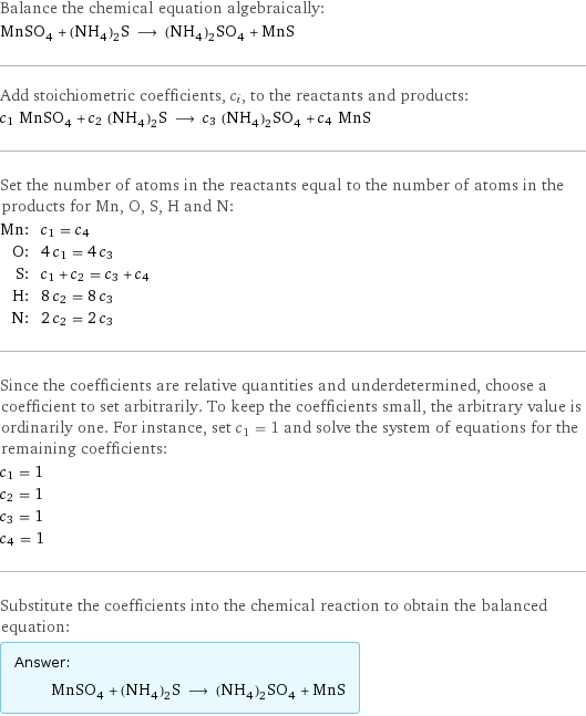 Balance the chemical equation algebraically: MnSO_4 + (NH_4)_2S ⟶ (NH_4)_2SO_4 + MnS Add stoichiometric coefficients, c_i, to the reactants and products: c_1 MnSO_4 + c_2 (NH_4)_2S ⟶ c_3 (NH_4)_2SO_4 + c_4 MnS Set the number of atoms in the reactants equal to the number of atoms in the products for Mn, O, S, H and N: Mn: | c_1 = c_4 O: | 4 c_1 = 4 c_3 S: | c_1 + c_2 = c_3 + c_4 H: | 8 c_2 = 8 c_3 N: | 2 c_2 = 2 c_3 Since the coefficients are relative quantities and underdetermined, choose a coefficient to set arbitrarily. To keep the coefficients small, the arbitrary value is ordinarily one. For instance, set c_1 = 1 and solve the system of equations for the remaining coefficients: c_1 = 1 c_2 = 1 c_3 = 1 c_4 = 1 Substitute the coefficients into the chemical reaction to obtain the balanced equation: Answer: |   | MnSO_4 + (NH_4)_2S ⟶ (NH_4)_2SO_4 + MnS