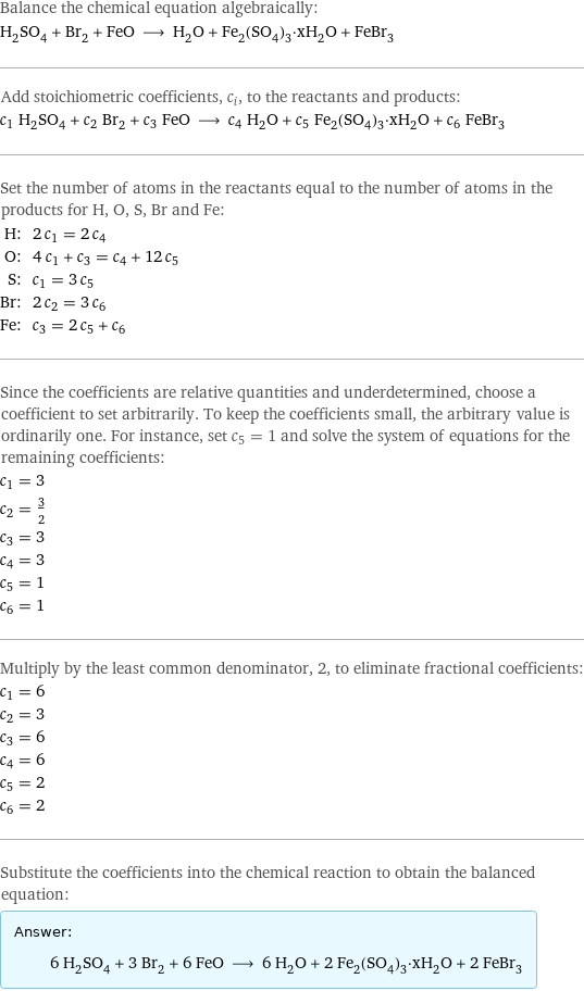 Balance the chemical equation algebraically: H_2SO_4 + Br_2 + FeO ⟶ H_2O + Fe_2(SO_4)_3·xH_2O + FeBr_3 Add stoichiometric coefficients, c_i, to the reactants and products: c_1 H_2SO_4 + c_2 Br_2 + c_3 FeO ⟶ c_4 H_2O + c_5 Fe_2(SO_4)_3·xH_2O + c_6 FeBr_3 Set the number of atoms in the reactants equal to the number of atoms in the products for H, O, S, Br and Fe: H: | 2 c_1 = 2 c_4 O: | 4 c_1 + c_3 = c_4 + 12 c_5 S: | c_1 = 3 c_5 Br: | 2 c_2 = 3 c_6 Fe: | c_3 = 2 c_5 + c_6 Since the coefficients are relative quantities and underdetermined, choose a coefficient to set arbitrarily. To keep the coefficients small, the arbitrary value is ordinarily one. For instance, set c_5 = 1 and solve the system of equations for the remaining coefficients: c_1 = 3 c_2 = 3/2 c_3 = 3 c_4 = 3 c_5 = 1 c_6 = 1 Multiply by the least common denominator, 2, to eliminate fractional coefficients: c_1 = 6 c_2 = 3 c_3 = 6 c_4 = 6 c_5 = 2 c_6 = 2 Substitute the coefficients into the chemical reaction to obtain the balanced equation: Answer: |   | 6 H_2SO_4 + 3 Br_2 + 6 FeO ⟶ 6 H_2O + 2 Fe_2(SO_4)_3·xH_2O + 2 FeBr_3