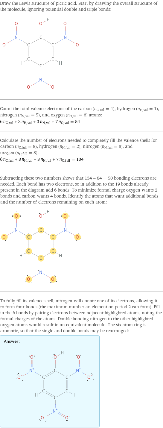 Draw the Lewis structure of picric acid. Start by drawing the overall structure of the molecule, ignoring potential double and triple bonds:  Count the total valence electrons of the carbon (n_C, val = 4), hydrogen (n_H, val = 1), nitrogen (n_N, val = 5), and oxygen (n_O, val = 6) atoms: 6 n_C, val + 3 n_H, val + 3 n_N, val + 7 n_O, val = 84 Calculate the number of electrons needed to completely fill the valence shells for carbon (n_C, full = 8), hydrogen (n_H, full = 2), nitrogen (n_N, full = 8), and oxygen (n_O, full = 8): 6 n_C, full + 3 n_H, full + 3 n_N, full + 7 n_O, full = 134 Subtracting these two numbers shows that 134 - 84 = 50 bonding electrons are needed. Each bond has two electrons, so in addition to the 19 bonds already present in the diagram add 6 bonds. To minimize formal charge oxygen wants 2 bonds and carbon wants 4 bonds. Identify the atoms that want additional bonds and the number of electrons remaining on each atom:  To fully fill its valence shell, nitrogen will donate one of its electrons, allowing it to form four bonds (the maximum number an element on period 2 can form). Fill in the 6 bonds by pairing electrons between adjacent highlighted atoms, noting the formal charges of the atoms. Double bonding nitrogen to the other highlighted oxygen atoms would result in an equivalent molecule. The six atom ring is aromatic, so that the single and double bonds may be rearranged: Answer: |   | 