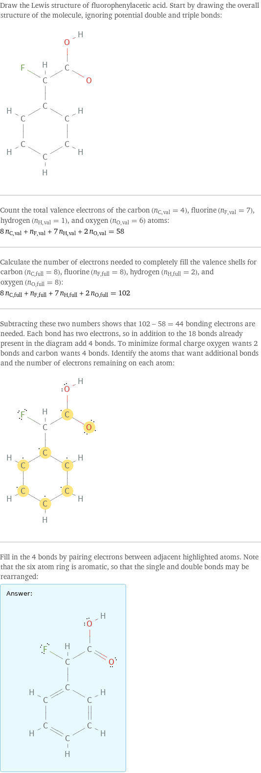 Draw the Lewis structure of fluorophenylacetic acid. Start by drawing the overall structure of the molecule, ignoring potential double and triple bonds:  Count the total valence electrons of the carbon (n_C, val = 4), fluorine (n_F, val = 7), hydrogen (n_H, val = 1), and oxygen (n_O, val = 6) atoms: 8 n_C, val + n_F, val + 7 n_H, val + 2 n_O, val = 58 Calculate the number of electrons needed to completely fill the valence shells for carbon (n_C, full = 8), fluorine (n_F, full = 8), hydrogen (n_H, full = 2), and oxygen (n_O, full = 8): 8 n_C, full + n_F, full + 7 n_H, full + 2 n_O, full = 102 Subtracting these two numbers shows that 102 - 58 = 44 bonding electrons are needed. Each bond has two electrons, so in addition to the 18 bonds already present in the diagram add 4 bonds. To minimize formal charge oxygen wants 2 bonds and carbon wants 4 bonds. Identify the atoms that want additional bonds and the number of electrons remaining on each atom:  Fill in the 4 bonds by pairing electrons between adjacent highlighted atoms. Note that the six atom ring is aromatic, so that the single and double bonds may be rearranged: Answer: |   | 