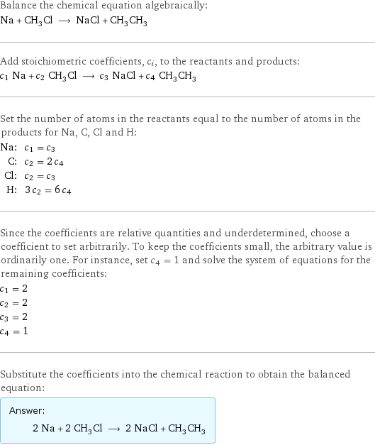 Balance the chemical equation algebraically: Na + CH_3Cl ⟶ NaCl + CH_3CH_3 Add stoichiometric coefficients, c_i, to the reactants and products: c_1 Na + c_2 CH_3Cl ⟶ c_3 NaCl + c_4 CH_3CH_3 Set the number of atoms in the reactants equal to the number of atoms in the products for Na, C, Cl and H: Na: | c_1 = c_3 C: | c_2 = 2 c_4 Cl: | c_2 = c_3 H: | 3 c_2 = 6 c_4 Since the coefficients are relative quantities and underdetermined, choose a coefficient to set arbitrarily. To keep the coefficients small, the arbitrary value is ordinarily one. For instance, set c_4 = 1 and solve the system of equations for the remaining coefficients: c_1 = 2 c_2 = 2 c_3 = 2 c_4 = 1 Substitute the coefficients into the chemical reaction to obtain the balanced equation: Answer: |   | 2 Na + 2 CH_3Cl ⟶ 2 NaCl + CH_3CH_3