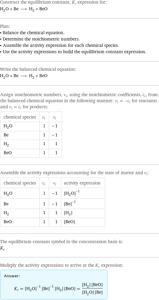 Construct the equilibrium constant, K, expression for: H_2O + Be ⟶ H_2 + BeO Plan: • Balance the chemical equation. • Determine the stoichiometric numbers. • Assemble the activity expression for each chemical species. • Use the activity expressions to build the equilibrium constant expression. Write the balanced chemical equation: H_2O + Be ⟶ H_2 + BeO Assign stoichiometric numbers, ν_i, using the stoichiometric coefficients, c_i, from the balanced chemical equation in the following manner: ν_i = -c_i for reactants and ν_i = c_i for products: chemical species | c_i | ν_i H_2O | 1 | -1 Be | 1 | -1 H_2 | 1 | 1 BeO | 1 | 1 Assemble the activity expressions accounting for the state of matter and ν_i: chemical species | c_i | ν_i | activity expression H_2O | 1 | -1 | ([H2O])^(-1) Be | 1 | -1 | ([Be])^(-1) H_2 | 1 | 1 | [H2] BeO | 1 | 1 | [BeO] The equilibrium constant symbol in the concentration basis is: K_c Mulitply the activity expressions to arrive at the K_c expression: Answer: |   | K_c = ([H2O])^(-1) ([Be])^(-1) [H2] [BeO] = ([H2] [BeO])/([H2O] [Be])