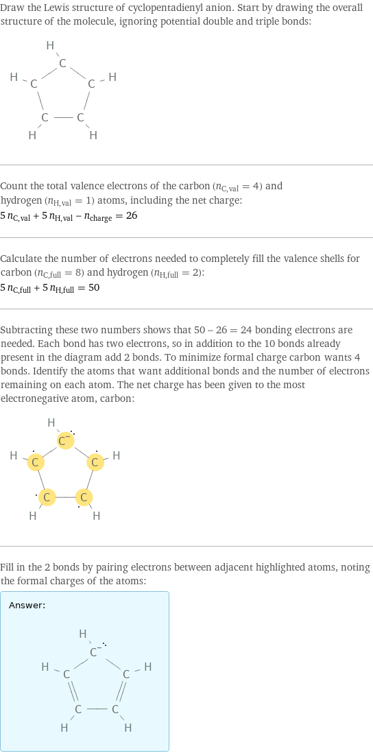 Draw the Lewis structure of cyclopentadienyl anion. Start by drawing the overall structure of the molecule, ignoring potential double and triple bonds:  Count the total valence electrons of the carbon (n_C, val = 4) and hydrogen (n_H, val = 1) atoms, including the net charge: 5 n_C, val + 5 n_H, val - n_charge = 26 Calculate the number of electrons needed to completely fill the valence shells for carbon (n_C, full = 8) and hydrogen (n_H, full = 2): 5 n_C, full + 5 n_H, full = 50 Subtracting these two numbers shows that 50 - 26 = 24 bonding electrons are needed. Each bond has two electrons, so in addition to the 10 bonds already present in the diagram add 2 bonds. To minimize formal charge carbon wants 4 bonds. Identify the atoms that want additional bonds and the number of electrons remaining on each atom. The net charge has been given to the most electronegative atom, carbon:  Fill in the 2 bonds by pairing electrons between adjacent highlighted atoms, noting the formal charges of the atoms: Answer: |   | 