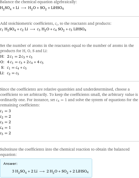 Balance the chemical equation algebraically: H_2SO_4 + Li ⟶ H_2O + SO_2 + LiHSO4 Add stoichiometric coefficients, c_i, to the reactants and products: c_1 H_2SO_4 + c_2 Li ⟶ c_3 H_2O + c_4 SO_2 + c_5 LiHSO4 Set the number of atoms in the reactants equal to the number of atoms in the products for H, O, S and Li: H: | 2 c_1 = 2 c_3 + c_5 O: | 4 c_1 = c_3 + 2 c_4 + 4 c_5 S: | c_1 = c_4 + c_5 Li: | c_2 = c_5 Since the coefficients are relative quantities and underdetermined, choose a coefficient to set arbitrarily. To keep the coefficients small, the arbitrary value is ordinarily one. For instance, set c_4 = 1 and solve the system of equations for the remaining coefficients: c_1 = 3 c_2 = 2 c_3 = 2 c_4 = 1 c_5 = 2 Substitute the coefficients into the chemical reaction to obtain the balanced equation: Answer: |   | 3 H_2SO_4 + 2 Li ⟶ 2 H_2O + SO_2 + 2 LiHSO4