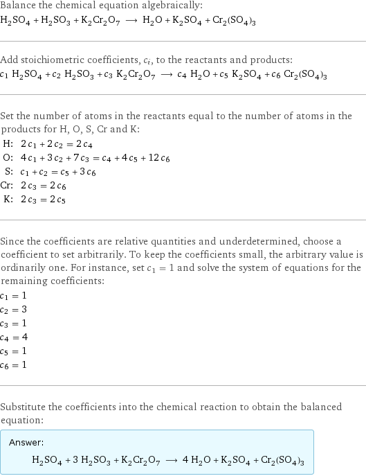 Balance the chemical equation algebraically: H_2SO_4 + H_2SO_3 + K_2Cr_2O_7 ⟶ H_2O + K_2SO_4 + Cr_2(SO_4)_3 Add stoichiometric coefficients, c_i, to the reactants and products: c_1 H_2SO_4 + c_2 H_2SO_3 + c_3 K_2Cr_2O_7 ⟶ c_4 H_2O + c_5 K_2SO_4 + c_6 Cr_2(SO_4)_3 Set the number of atoms in the reactants equal to the number of atoms in the products for H, O, S, Cr and K: H: | 2 c_1 + 2 c_2 = 2 c_4 O: | 4 c_1 + 3 c_2 + 7 c_3 = c_4 + 4 c_5 + 12 c_6 S: | c_1 + c_2 = c_5 + 3 c_6 Cr: | 2 c_3 = 2 c_6 K: | 2 c_3 = 2 c_5 Since the coefficients are relative quantities and underdetermined, choose a coefficient to set arbitrarily. To keep the coefficients small, the arbitrary value is ordinarily one. For instance, set c_1 = 1 and solve the system of equations for the remaining coefficients: c_1 = 1 c_2 = 3 c_3 = 1 c_4 = 4 c_5 = 1 c_6 = 1 Substitute the coefficients into the chemical reaction to obtain the balanced equation: Answer: |   | H_2SO_4 + 3 H_2SO_3 + K_2Cr_2O_7 ⟶ 4 H_2O + K_2SO_4 + Cr_2(SO_4)_3