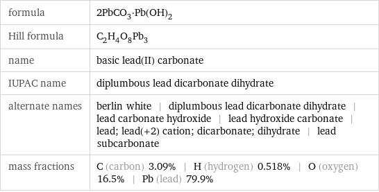 formula | 2PbCO_3·Pb(OH)_2 Hill formula | C_2H_4O_8Pb_3 name | basic lead(II) carbonate IUPAC name | diplumbous lead dicarbonate dihydrate alternate names | berlin white | diplumbous lead dicarbonate dihydrate | lead carbonate hydroxide | lead hydroxide carbonate | lead; lead(+2) cation; dicarbonate; dihydrate | lead subcarbonate mass fractions | C (carbon) 3.09% | H (hydrogen) 0.518% | O (oxygen) 16.5% | Pb (lead) 79.9%