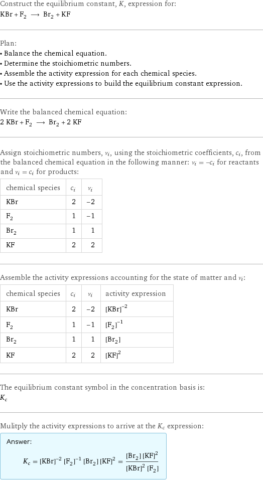 Construct the equilibrium constant, K, expression for: KBr + F_2 ⟶ Br_2 + KF Plan: • Balance the chemical equation. • Determine the stoichiometric numbers. • Assemble the activity expression for each chemical species. • Use the activity expressions to build the equilibrium constant expression. Write the balanced chemical equation: 2 KBr + F_2 ⟶ Br_2 + 2 KF Assign stoichiometric numbers, ν_i, using the stoichiometric coefficients, c_i, from the balanced chemical equation in the following manner: ν_i = -c_i for reactants and ν_i = c_i for products: chemical species | c_i | ν_i KBr | 2 | -2 F_2 | 1 | -1 Br_2 | 1 | 1 KF | 2 | 2 Assemble the activity expressions accounting for the state of matter and ν_i: chemical species | c_i | ν_i | activity expression KBr | 2 | -2 | ([KBr])^(-2) F_2 | 1 | -1 | ([F2])^(-1) Br_2 | 1 | 1 | [Br2] KF | 2 | 2 | ([KF])^2 The equilibrium constant symbol in the concentration basis is: K_c Mulitply the activity expressions to arrive at the K_c expression: Answer: |   | K_c = ([KBr])^(-2) ([F2])^(-1) [Br2] ([KF])^2 = ([Br2] ([KF])^2)/(([KBr])^2 [F2])