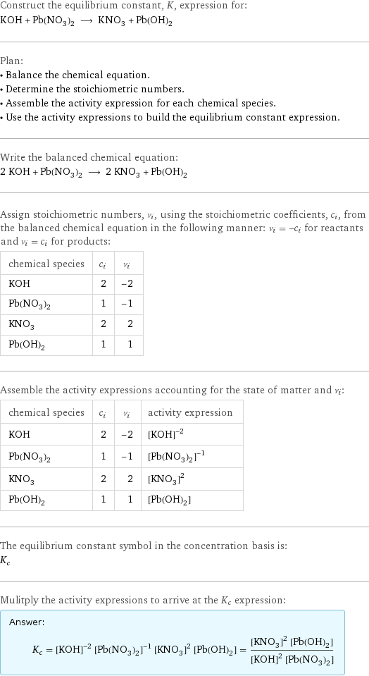 Construct the equilibrium constant, K, expression for: KOH + Pb(NO_3)_2 ⟶ KNO_3 + Pb(OH)_2 Plan: • Balance the chemical equation. • Determine the stoichiometric numbers. • Assemble the activity expression for each chemical species. • Use the activity expressions to build the equilibrium constant expression. Write the balanced chemical equation: 2 KOH + Pb(NO_3)_2 ⟶ 2 KNO_3 + Pb(OH)_2 Assign stoichiometric numbers, ν_i, using the stoichiometric coefficients, c_i, from the balanced chemical equation in the following manner: ν_i = -c_i for reactants and ν_i = c_i for products: chemical species | c_i | ν_i KOH | 2 | -2 Pb(NO_3)_2 | 1 | -1 KNO_3 | 2 | 2 Pb(OH)_2 | 1 | 1 Assemble the activity expressions accounting for the state of matter and ν_i: chemical species | c_i | ν_i | activity expression KOH | 2 | -2 | ([KOH])^(-2) Pb(NO_3)_2 | 1 | -1 | ([Pb(NO3)2])^(-1) KNO_3 | 2 | 2 | ([KNO3])^2 Pb(OH)_2 | 1 | 1 | [Pb(OH)2] The equilibrium constant symbol in the concentration basis is: K_c Mulitply the activity expressions to arrive at the K_c expression: Answer: |   | K_c = ([KOH])^(-2) ([Pb(NO3)2])^(-1) ([KNO3])^2 [Pb(OH)2] = (([KNO3])^2 [Pb(OH)2])/(([KOH])^2 [Pb(NO3)2])