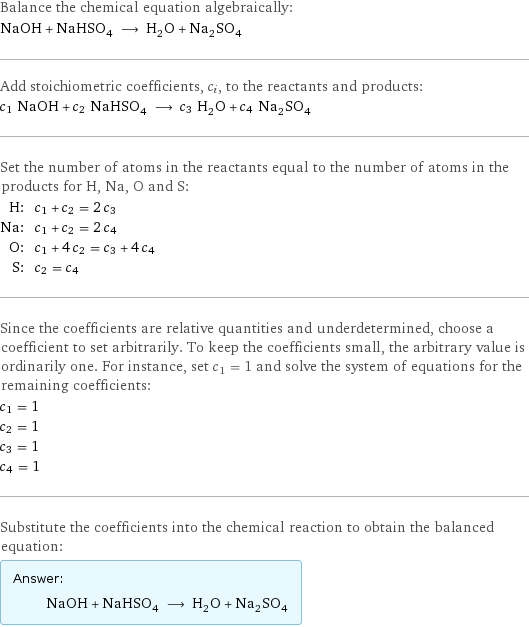 Balance the chemical equation algebraically: NaOH + NaHSO_4 ⟶ H_2O + Na_2SO_4 Add stoichiometric coefficients, c_i, to the reactants and products: c_1 NaOH + c_2 NaHSO_4 ⟶ c_3 H_2O + c_4 Na_2SO_4 Set the number of atoms in the reactants equal to the number of atoms in the products for H, Na, O and S: H: | c_1 + c_2 = 2 c_3 Na: | c_1 + c_2 = 2 c_4 O: | c_1 + 4 c_2 = c_3 + 4 c_4 S: | c_2 = c_4 Since the coefficients are relative quantities and underdetermined, choose a coefficient to set arbitrarily. To keep the coefficients small, the arbitrary value is ordinarily one. For instance, set c_1 = 1 and solve the system of equations for the remaining coefficients: c_1 = 1 c_2 = 1 c_3 = 1 c_4 = 1 Substitute the coefficients into the chemical reaction to obtain the balanced equation: Answer: |   | NaOH + NaHSO_4 ⟶ H_2O + Na_2SO_4