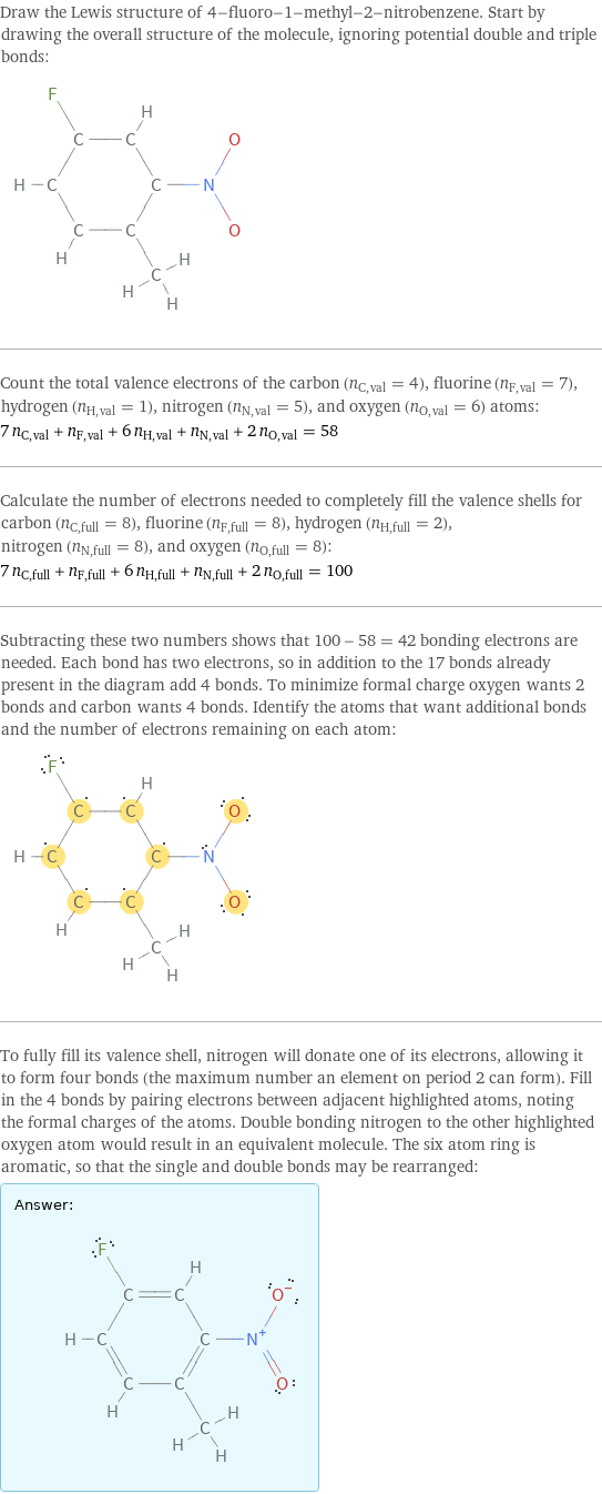 Draw the Lewis structure of 4-fluoro-1-methyl-2-nitrobenzene. Start by drawing the overall structure of the molecule, ignoring potential double and triple bonds:  Count the total valence electrons of the carbon (n_C, val = 4), fluorine (n_F, val = 7), hydrogen (n_H, val = 1), nitrogen (n_N, val = 5), and oxygen (n_O, val = 6) atoms: 7 n_C, val + n_F, val + 6 n_H, val + n_N, val + 2 n_O, val = 58 Calculate the number of electrons needed to completely fill the valence shells for carbon (n_C, full = 8), fluorine (n_F, full = 8), hydrogen (n_H, full = 2), nitrogen (n_N, full = 8), and oxygen (n_O, full = 8): 7 n_C, full + n_F, full + 6 n_H, full + n_N, full + 2 n_O, full = 100 Subtracting these two numbers shows that 100 - 58 = 42 bonding electrons are needed. Each bond has two electrons, so in addition to the 17 bonds already present in the diagram add 4 bonds. To minimize formal charge oxygen wants 2 bonds and carbon wants 4 bonds. Identify the atoms that want additional bonds and the number of electrons remaining on each atom:  To fully fill its valence shell, nitrogen will donate one of its electrons, allowing it to form four bonds (the maximum number an element on period 2 can form). Fill in the 4 bonds by pairing electrons between adjacent highlighted atoms, noting the formal charges of the atoms. Double bonding nitrogen to the other highlighted oxygen atom would result in an equivalent molecule. The six atom ring is aromatic, so that the single and double bonds may be rearranged: Answer: |   | 