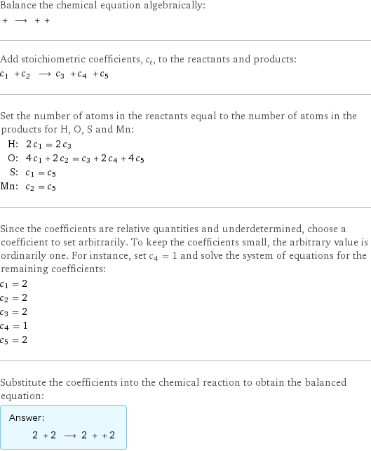 Balance the chemical equation algebraically:  + ⟶ + +  Add stoichiometric coefficients, c_i, to the reactants and products: c_1 + c_2 ⟶ c_3 + c_4 + c_5  Set the number of atoms in the reactants equal to the number of atoms in the products for H, O, S and Mn: H: | 2 c_1 = 2 c_3 O: | 4 c_1 + 2 c_2 = c_3 + 2 c_4 + 4 c_5 S: | c_1 = c_5 Mn: | c_2 = c_5 Since the coefficients are relative quantities and underdetermined, choose a coefficient to set arbitrarily. To keep the coefficients small, the arbitrary value is ordinarily one. For instance, set c_4 = 1 and solve the system of equations for the remaining coefficients: c_1 = 2 c_2 = 2 c_3 = 2 c_4 = 1 c_5 = 2 Substitute the coefficients into the chemical reaction to obtain the balanced equation: Answer: |   | 2 + 2 ⟶ 2 + + 2 