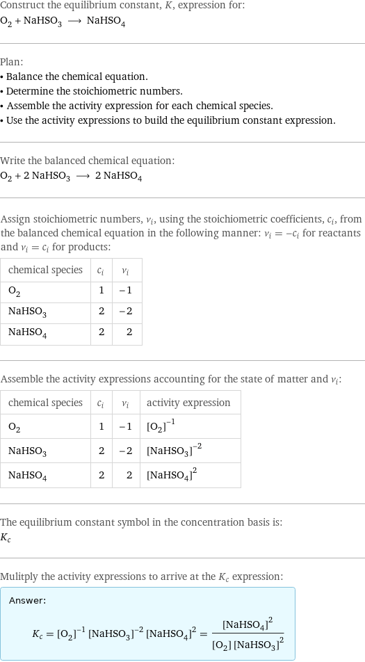 Construct the equilibrium constant, K, expression for: O_2 + NaHSO_3 ⟶ NaHSO_4 Plan: • Balance the chemical equation. • Determine the stoichiometric numbers. • Assemble the activity expression for each chemical species. • Use the activity expressions to build the equilibrium constant expression. Write the balanced chemical equation: O_2 + 2 NaHSO_3 ⟶ 2 NaHSO_4 Assign stoichiometric numbers, ν_i, using the stoichiometric coefficients, c_i, from the balanced chemical equation in the following manner: ν_i = -c_i for reactants and ν_i = c_i for products: chemical species | c_i | ν_i O_2 | 1 | -1 NaHSO_3 | 2 | -2 NaHSO_4 | 2 | 2 Assemble the activity expressions accounting for the state of matter and ν_i: chemical species | c_i | ν_i | activity expression O_2 | 1 | -1 | ([O2])^(-1) NaHSO_3 | 2 | -2 | ([NaHSO3])^(-2) NaHSO_4 | 2 | 2 | ([NaHSO4])^2 The equilibrium constant symbol in the concentration basis is: K_c Mulitply the activity expressions to arrive at the K_c expression: Answer: |   | K_c = ([O2])^(-1) ([NaHSO3])^(-2) ([NaHSO4])^2 = ([NaHSO4])^2/([O2] ([NaHSO3])^2)