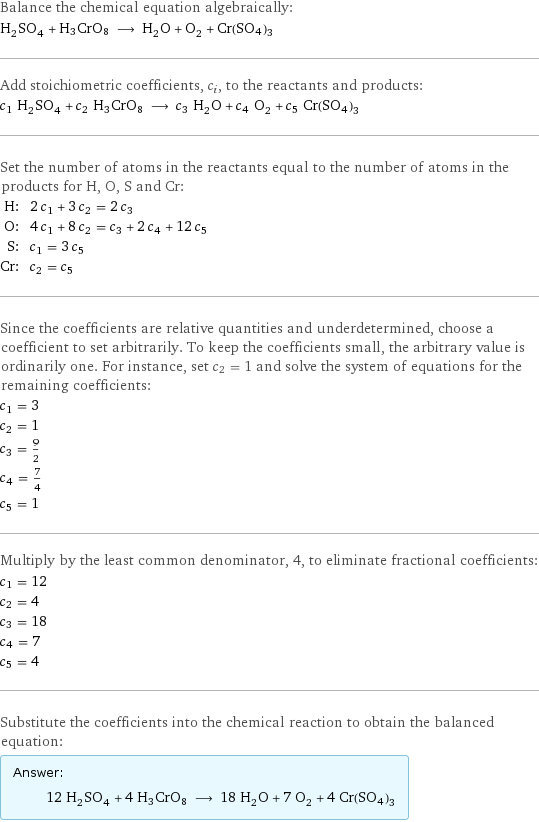 Balance the chemical equation algebraically: H_2SO_4 + H3CrO8 ⟶ H_2O + O_2 + Cr(SO4)3 Add stoichiometric coefficients, c_i, to the reactants and products: c_1 H_2SO_4 + c_2 H3CrO8 ⟶ c_3 H_2O + c_4 O_2 + c_5 Cr(SO4)3 Set the number of atoms in the reactants equal to the number of atoms in the products for H, O, S and Cr: H: | 2 c_1 + 3 c_2 = 2 c_3 O: | 4 c_1 + 8 c_2 = c_3 + 2 c_4 + 12 c_5 S: | c_1 = 3 c_5 Cr: | c_2 = c_5 Since the coefficients are relative quantities and underdetermined, choose a coefficient to set arbitrarily. To keep the coefficients small, the arbitrary value is ordinarily one. For instance, set c_2 = 1 and solve the system of equations for the remaining coefficients: c_1 = 3 c_2 = 1 c_3 = 9/2 c_4 = 7/4 c_5 = 1 Multiply by the least common denominator, 4, to eliminate fractional coefficients: c_1 = 12 c_2 = 4 c_3 = 18 c_4 = 7 c_5 = 4 Substitute the coefficients into the chemical reaction to obtain the balanced equation: Answer: |   | 12 H_2SO_4 + 4 H3CrO8 ⟶ 18 H_2O + 7 O_2 + 4 Cr(SO4)3