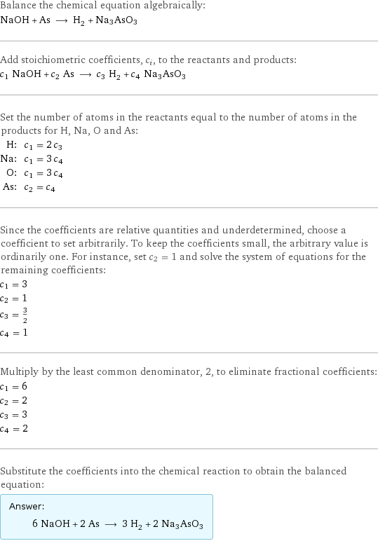 Balance the chemical equation algebraically: NaOH + As ⟶ H_2 + Na3AsO3 Add stoichiometric coefficients, c_i, to the reactants and products: c_1 NaOH + c_2 As ⟶ c_3 H_2 + c_4 Na3AsO3 Set the number of atoms in the reactants equal to the number of atoms in the products for H, Na, O and As: H: | c_1 = 2 c_3 Na: | c_1 = 3 c_4 O: | c_1 = 3 c_4 As: | c_2 = c_4 Since the coefficients are relative quantities and underdetermined, choose a coefficient to set arbitrarily. To keep the coefficients small, the arbitrary value is ordinarily one. For instance, set c_2 = 1 and solve the system of equations for the remaining coefficients: c_1 = 3 c_2 = 1 c_3 = 3/2 c_4 = 1 Multiply by the least common denominator, 2, to eliminate fractional coefficients: c_1 = 6 c_2 = 2 c_3 = 3 c_4 = 2 Substitute the coefficients into the chemical reaction to obtain the balanced equation: Answer: |   | 6 NaOH + 2 As ⟶ 3 H_2 + 2 Na3AsO3