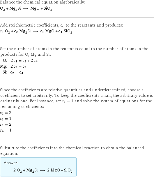 Balance the chemical equation algebraically: O_2 + Mg_2Si ⟶ MgO + SiO_2 Add stoichiometric coefficients, c_i, to the reactants and products: c_1 O_2 + c_2 Mg_2Si ⟶ c_3 MgO + c_4 SiO_2 Set the number of atoms in the reactants equal to the number of atoms in the products for O, Mg and Si: O: | 2 c_1 = c_3 + 2 c_4 Mg: | 2 c_2 = c_3 Si: | c_2 = c_4 Since the coefficients are relative quantities and underdetermined, choose a coefficient to set arbitrarily. To keep the coefficients small, the arbitrary value is ordinarily one. For instance, set c_2 = 1 and solve the system of equations for the remaining coefficients: c_1 = 2 c_2 = 1 c_3 = 2 c_4 = 1 Substitute the coefficients into the chemical reaction to obtain the balanced equation: Answer: |   | 2 O_2 + Mg_2Si ⟶ 2 MgO + SiO_2