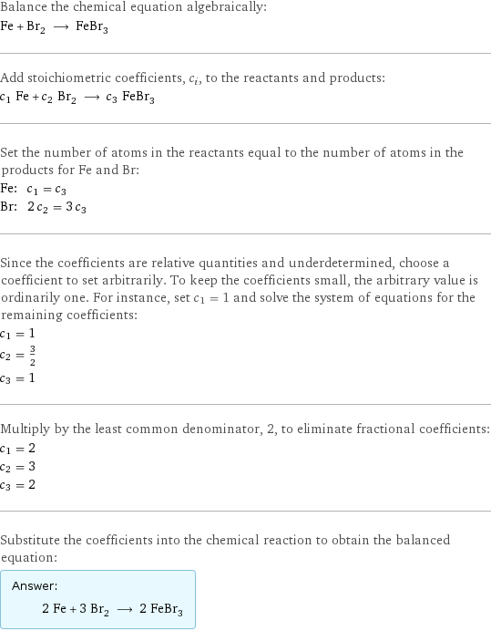 Balance the chemical equation algebraically: Fe + Br_2 ⟶ FeBr_3 Add stoichiometric coefficients, c_i, to the reactants and products: c_1 Fe + c_2 Br_2 ⟶ c_3 FeBr_3 Set the number of atoms in the reactants equal to the number of atoms in the products for Fe and Br: Fe: | c_1 = c_3 Br: | 2 c_2 = 3 c_3 Since the coefficients are relative quantities and underdetermined, choose a coefficient to set arbitrarily. To keep the coefficients small, the arbitrary value is ordinarily one. For instance, set c_1 = 1 and solve the system of equations for the remaining coefficients: c_1 = 1 c_2 = 3/2 c_3 = 1 Multiply by the least common denominator, 2, to eliminate fractional coefficients: c_1 = 2 c_2 = 3 c_3 = 2 Substitute the coefficients into the chemical reaction to obtain the balanced equation: Answer: |   | 2 Fe + 3 Br_2 ⟶ 2 FeBr_3