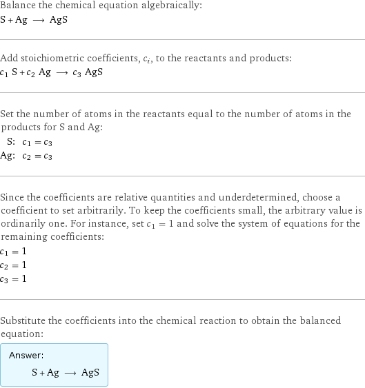 Balance the chemical equation algebraically: S + Ag ⟶ AgS Add stoichiometric coefficients, c_i, to the reactants and products: c_1 S + c_2 Ag ⟶ c_3 AgS Set the number of atoms in the reactants equal to the number of atoms in the products for S and Ag: S: | c_1 = c_3 Ag: | c_2 = c_3 Since the coefficients are relative quantities and underdetermined, choose a coefficient to set arbitrarily. To keep the coefficients small, the arbitrary value is ordinarily one. For instance, set c_1 = 1 and solve the system of equations for the remaining coefficients: c_1 = 1 c_2 = 1 c_3 = 1 Substitute the coefficients into the chemical reaction to obtain the balanced equation: Answer: |   | S + Ag ⟶ AgS