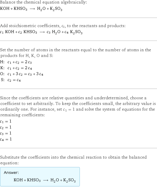 Balance the chemical equation algebraically: KOH + KHSO3 ⟶ H_2O + K_2SO_3 Add stoichiometric coefficients, c_i, to the reactants and products: c_1 KOH + c_2 KHSO3 ⟶ c_3 H_2O + c_4 K_2SO_3 Set the number of atoms in the reactants equal to the number of atoms in the products for H, K, O and S: H: | c_1 + c_2 = 2 c_3 K: | c_1 + c_2 = 2 c_4 O: | c_1 + 3 c_2 = c_3 + 3 c_4 S: | c_2 = c_4 Since the coefficients are relative quantities and underdetermined, choose a coefficient to set arbitrarily. To keep the coefficients small, the arbitrary value is ordinarily one. For instance, set c_1 = 1 and solve the system of equations for the remaining coefficients: c_1 = 1 c_2 = 1 c_3 = 1 c_4 = 1 Substitute the coefficients into the chemical reaction to obtain the balanced equation: Answer: |   | KOH + KHSO3 ⟶ H_2O + K_2SO_3