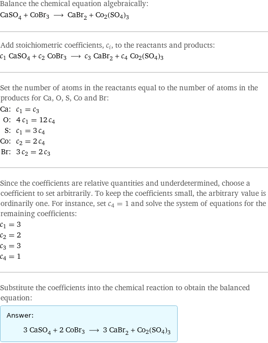 Balance the chemical equation algebraically: CaSO_4 + CoBr3 ⟶ CaBr_2 + Co2(SO4)3 Add stoichiometric coefficients, c_i, to the reactants and products: c_1 CaSO_4 + c_2 CoBr3 ⟶ c_3 CaBr_2 + c_4 Co2(SO4)3 Set the number of atoms in the reactants equal to the number of atoms in the products for Ca, O, S, Co and Br: Ca: | c_1 = c_3 O: | 4 c_1 = 12 c_4 S: | c_1 = 3 c_4 Co: | c_2 = 2 c_4 Br: | 3 c_2 = 2 c_3 Since the coefficients are relative quantities and underdetermined, choose a coefficient to set arbitrarily. To keep the coefficients small, the arbitrary value is ordinarily one. For instance, set c_4 = 1 and solve the system of equations for the remaining coefficients: c_1 = 3 c_2 = 2 c_3 = 3 c_4 = 1 Substitute the coefficients into the chemical reaction to obtain the balanced equation: Answer: |   | 3 CaSO_4 + 2 CoBr3 ⟶ 3 CaBr_2 + Co2(SO4)3