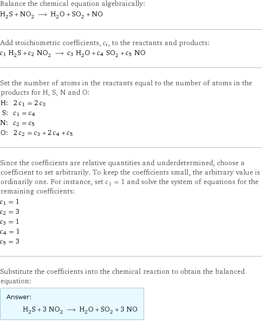 Balance the chemical equation algebraically: H_2S + NO_2 ⟶ H_2O + SO_2 + NO Add stoichiometric coefficients, c_i, to the reactants and products: c_1 H_2S + c_2 NO_2 ⟶ c_3 H_2O + c_4 SO_2 + c_5 NO Set the number of atoms in the reactants equal to the number of atoms in the products for H, S, N and O: H: | 2 c_1 = 2 c_3 S: | c_1 = c_4 N: | c_2 = c_5 O: | 2 c_2 = c_3 + 2 c_4 + c_5 Since the coefficients are relative quantities and underdetermined, choose a coefficient to set arbitrarily. To keep the coefficients small, the arbitrary value is ordinarily one. For instance, set c_1 = 1 and solve the system of equations for the remaining coefficients: c_1 = 1 c_2 = 3 c_3 = 1 c_4 = 1 c_5 = 3 Substitute the coefficients into the chemical reaction to obtain the balanced equation: Answer: |   | H_2S + 3 NO_2 ⟶ H_2O + SO_2 + 3 NO