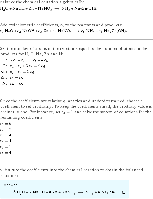 Balance the chemical equation algebraically: H_2O + NaOH + Zn + NaNO_3 ⟶ NH_3 + Na2Zn(OH)4 Add stoichiometric coefficients, c_i, to the reactants and products: c_1 H_2O + c_2 NaOH + c_3 Zn + c_4 NaNO_3 ⟶ c_5 NH_3 + c_6 Na2Zn(OH)4 Set the number of atoms in the reactants equal to the number of atoms in the products for H, O, Na, Zn and N: H: | 2 c_1 + c_2 = 3 c_5 + 4 c_6 O: | c_1 + c_2 + 3 c_4 = 4 c_6 Na: | c_2 + c_4 = 2 c_6 Zn: | c_3 = c_6 N: | c_4 = c_5 Since the coefficients are relative quantities and underdetermined, choose a coefficient to set arbitrarily. To keep the coefficients small, the arbitrary value is ordinarily one. For instance, set c_4 = 1 and solve the system of equations for the remaining coefficients: c_1 = 6 c_2 = 7 c_3 = 4 c_4 = 1 c_5 = 1 c_6 = 4 Substitute the coefficients into the chemical reaction to obtain the balanced equation: Answer: |   | 6 H_2O + 7 NaOH + 4 Zn + NaNO_3 ⟶ NH_3 + 4 Na2Zn(OH)4