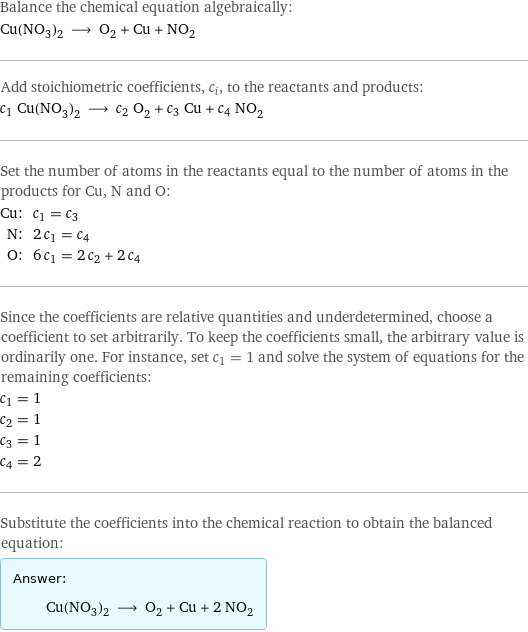 Balance the chemical equation algebraically: Cu(NO_3)_2 ⟶ O_2 + Cu + NO_2 Add stoichiometric coefficients, c_i, to the reactants and products: c_1 Cu(NO_3)_2 ⟶ c_2 O_2 + c_3 Cu + c_4 NO_2 Set the number of atoms in the reactants equal to the number of atoms in the products for Cu, N and O: Cu: | c_1 = c_3 N: | 2 c_1 = c_4 O: | 6 c_1 = 2 c_2 + 2 c_4 Since the coefficients are relative quantities and underdetermined, choose a coefficient to set arbitrarily. To keep the coefficients small, the arbitrary value is ordinarily one. For instance, set c_1 = 1 and solve the system of equations for the remaining coefficients: c_1 = 1 c_2 = 1 c_3 = 1 c_4 = 2 Substitute the coefficients into the chemical reaction to obtain the balanced equation: Answer: |   | Cu(NO_3)_2 ⟶ O_2 + Cu + 2 NO_2