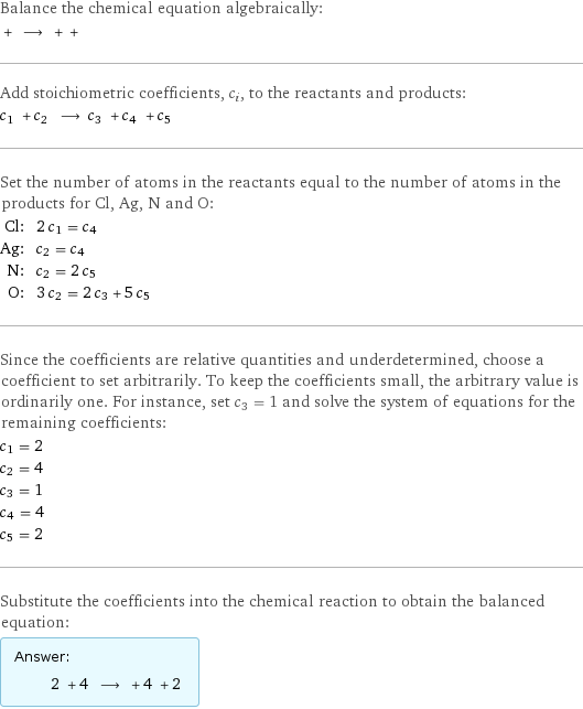 Balance the chemical equation algebraically:  + ⟶ + +  Add stoichiometric coefficients, c_i, to the reactants and products: c_1 + c_2 ⟶ c_3 + c_4 + c_5  Set the number of atoms in the reactants equal to the number of atoms in the products for Cl, Ag, N and O: Cl: | 2 c_1 = c_4 Ag: | c_2 = c_4 N: | c_2 = 2 c_5 O: | 3 c_2 = 2 c_3 + 5 c_5 Since the coefficients are relative quantities and underdetermined, choose a coefficient to set arbitrarily. To keep the coefficients small, the arbitrary value is ordinarily one. For instance, set c_3 = 1 and solve the system of equations for the remaining coefficients: c_1 = 2 c_2 = 4 c_3 = 1 c_4 = 4 c_5 = 2 Substitute the coefficients into the chemical reaction to obtain the balanced equation: Answer: |   | 2 + 4 ⟶ + 4 + 2 