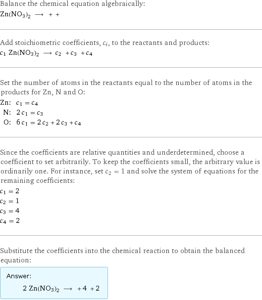 Balance the chemical equation algebraically: Zn(NO3)2 ⟶ + +  Add stoichiometric coefficients, c_i, to the reactants and products: c_1 Zn(NO3)2 ⟶ c_2 + c_3 + c_4  Set the number of atoms in the reactants equal to the number of atoms in the products for Zn, N and O: Zn: | c_1 = c_4 N: | 2 c_1 = c_3 O: | 6 c_1 = 2 c_2 + 2 c_3 + c_4 Since the coefficients are relative quantities and underdetermined, choose a coefficient to set arbitrarily. To keep the coefficients small, the arbitrary value is ordinarily one. For instance, set c_2 = 1 and solve the system of equations for the remaining coefficients: c_1 = 2 c_2 = 1 c_3 = 4 c_4 = 2 Substitute the coefficients into the chemical reaction to obtain the balanced equation: Answer: |   | 2 Zn(NO3)2 ⟶ + 4 + 2 