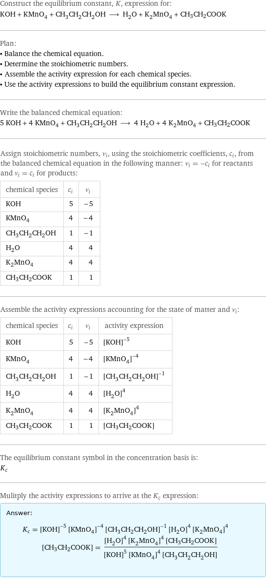 Construct the equilibrium constant, K, expression for: KOH + KMnO_4 + CH_3CH_2CH_2OH ⟶ H_2O + K_2MnO_4 + CH3CH2COOK Plan: • Balance the chemical equation. • Determine the stoichiometric numbers. • Assemble the activity expression for each chemical species. • Use the activity expressions to build the equilibrium constant expression. Write the balanced chemical equation: 5 KOH + 4 KMnO_4 + CH_3CH_2CH_2OH ⟶ 4 H_2O + 4 K_2MnO_4 + CH3CH2COOK Assign stoichiometric numbers, ν_i, using the stoichiometric coefficients, c_i, from the balanced chemical equation in the following manner: ν_i = -c_i for reactants and ν_i = c_i for products: chemical species | c_i | ν_i KOH | 5 | -5 KMnO_4 | 4 | -4 CH_3CH_2CH_2OH | 1 | -1 H_2O | 4 | 4 K_2MnO_4 | 4 | 4 CH3CH2COOK | 1 | 1 Assemble the activity expressions accounting for the state of matter and ν_i: chemical species | c_i | ν_i | activity expression KOH | 5 | -5 | ([KOH])^(-5) KMnO_4 | 4 | -4 | ([KMnO4])^(-4) CH_3CH_2CH_2OH | 1 | -1 | ([CH3CH2CH2OH])^(-1) H_2O | 4 | 4 | ([H2O])^4 K_2MnO_4 | 4 | 4 | ([K2MnO4])^4 CH3CH2COOK | 1 | 1 | [CH3CH2COOK] The equilibrium constant symbol in the concentration basis is: K_c Mulitply the activity expressions to arrive at the K_c expression: Answer: |   | K_c = ([KOH])^(-5) ([KMnO4])^(-4) ([CH3CH2CH2OH])^(-1) ([H2O])^4 ([K2MnO4])^4 [CH3CH2COOK] = (([H2O])^4 ([K2MnO4])^4 [CH3CH2COOK])/(([KOH])^5 ([KMnO4])^4 [CH3CH2CH2OH])