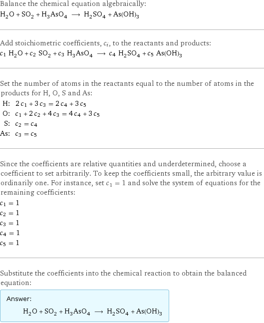 Balance the chemical equation algebraically: H_2O + SO_2 + H_3AsO_4 ⟶ H_2SO_4 + As(OH)_3 Add stoichiometric coefficients, c_i, to the reactants and products: c_1 H_2O + c_2 SO_2 + c_3 H_3AsO_4 ⟶ c_4 H_2SO_4 + c_5 As(OH)_3 Set the number of atoms in the reactants equal to the number of atoms in the products for H, O, S and As: H: | 2 c_1 + 3 c_3 = 2 c_4 + 3 c_5 O: | c_1 + 2 c_2 + 4 c_3 = 4 c_4 + 3 c_5 S: | c_2 = c_4 As: | c_3 = c_5 Since the coefficients are relative quantities and underdetermined, choose a coefficient to set arbitrarily. To keep the coefficients small, the arbitrary value is ordinarily one. For instance, set c_1 = 1 and solve the system of equations for the remaining coefficients: c_1 = 1 c_2 = 1 c_3 = 1 c_4 = 1 c_5 = 1 Substitute the coefficients into the chemical reaction to obtain the balanced equation: Answer: |   | H_2O + SO_2 + H_3AsO_4 ⟶ H_2SO_4 + As(OH)_3