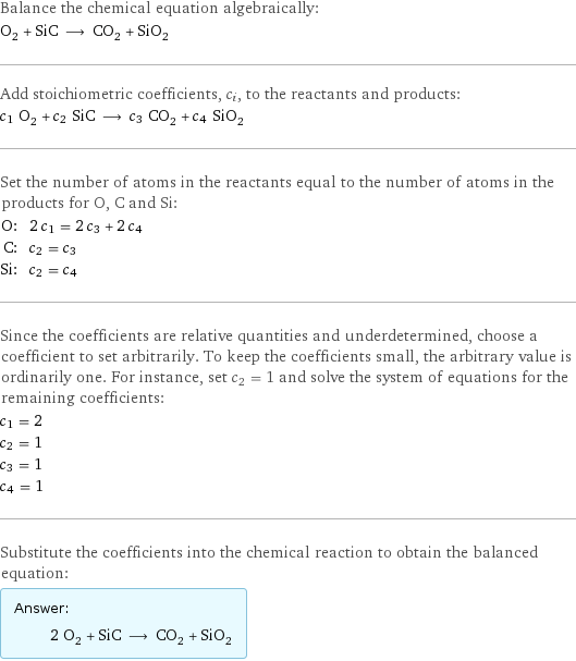 Balance the chemical equation algebraically: O_2 + SiC ⟶ CO_2 + SiO_2 Add stoichiometric coefficients, c_i, to the reactants and products: c_1 O_2 + c_2 SiC ⟶ c_3 CO_2 + c_4 SiO_2 Set the number of atoms in the reactants equal to the number of atoms in the products for O, C and Si: O: | 2 c_1 = 2 c_3 + 2 c_4 C: | c_2 = c_3 Si: | c_2 = c_4 Since the coefficients are relative quantities and underdetermined, choose a coefficient to set arbitrarily. To keep the coefficients small, the arbitrary value is ordinarily one. For instance, set c_2 = 1 and solve the system of equations for the remaining coefficients: c_1 = 2 c_2 = 1 c_3 = 1 c_4 = 1 Substitute the coefficients into the chemical reaction to obtain the balanced equation: Answer: |   | 2 O_2 + SiC ⟶ CO_2 + SiO_2