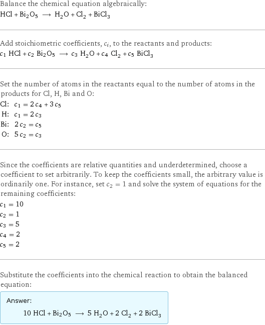 Balance the chemical equation algebraically: HCl + Bi2O5 ⟶ H_2O + Cl_2 + BiCl_3 Add stoichiometric coefficients, c_i, to the reactants and products: c_1 HCl + c_2 Bi2O5 ⟶ c_3 H_2O + c_4 Cl_2 + c_5 BiCl_3 Set the number of atoms in the reactants equal to the number of atoms in the products for Cl, H, Bi and O: Cl: | c_1 = 2 c_4 + 3 c_5 H: | c_1 = 2 c_3 Bi: | 2 c_2 = c_5 O: | 5 c_2 = c_3 Since the coefficients are relative quantities and underdetermined, choose a coefficient to set arbitrarily. To keep the coefficients small, the arbitrary value is ordinarily one. For instance, set c_2 = 1 and solve the system of equations for the remaining coefficients: c_1 = 10 c_2 = 1 c_3 = 5 c_4 = 2 c_5 = 2 Substitute the coefficients into the chemical reaction to obtain the balanced equation: Answer: |   | 10 HCl + Bi2O5 ⟶ 5 H_2O + 2 Cl_2 + 2 BiCl_3