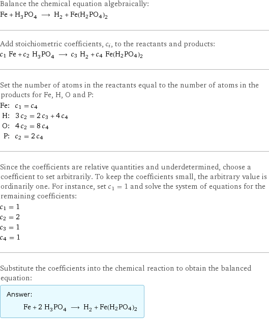 Balance the chemical equation algebraically: Fe + H_3PO_4 ⟶ H_2 + Fe(H2PO4)2 Add stoichiometric coefficients, c_i, to the reactants and products: c_1 Fe + c_2 H_3PO_4 ⟶ c_3 H_2 + c_4 Fe(H2PO4)2 Set the number of atoms in the reactants equal to the number of atoms in the products for Fe, H, O and P: Fe: | c_1 = c_4 H: | 3 c_2 = 2 c_3 + 4 c_4 O: | 4 c_2 = 8 c_4 P: | c_2 = 2 c_4 Since the coefficients are relative quantities and underdetermined, choose a coefficient to set arbitrarily. To keep the coefficients small, the arbitrary value is ordinarily one. For instance, set c_1 = 1 and solve the system of equations for the remaining coefficients: c_1 = 1 c_2 = 2 c_3 = 1 c_4 = 1 Substitute the coefficients into the chemical reaction to obtain the balanced equation: Answer: |   | Fe + 2 H_3PO_4 ⟶ H_2 + Fe(H2PO4)2