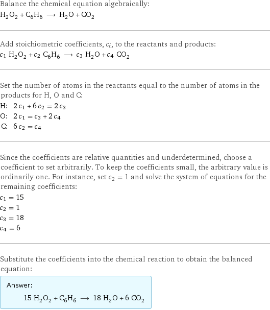 Balance the chemical equation algebraically: H_2O_2 + C_6H_6 ⟶ H_2O + CO_2 Add stoichiometric coefficients, c_i, to the reactants and products: c_1 H_2O_2 + c_2 C_6H_6 ⟶ c_3 H_2O + c_4 CO_2 Set the number of atoms in the reactants equal to the number of atoms in the products for H, O and C: H: | 2 c_1 + 6 c_2 = 2 c_3 O: | 2 c_1 = c_3 + 2 c_4 C: | 6 c_2 = c_4 Since the coefficients are relative quantities and underdetermined, choose a coefficient to set arbitrarily. To keep the coefficients small, the arbitrary value is ordinarily one. For instance, set c_2 = 1 and solve the system of equations for the remaining coefficients: c_1 = 15 c_2 = 1 c_3 = 18 c_4 = 6 Substitute the coefficients into the chemical reaction to obtain the balanced equation: Answer: |   | 15 H_2O_2 + C_6H_6 ⟶ 18 H_2O + 6 CO_2