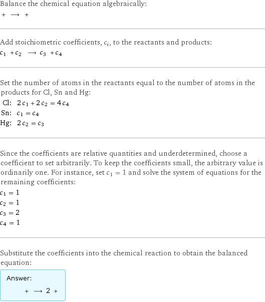 Balance the chemical equation algebraically:  + ⟶ +  Add stoichiometric coefficients, c_i, to the reactants and products: c_1 + c_2 ⟶ c_3 + c_4  Set the number of atoms in the reactants equal to the number of atoms in the products for Cl, Sn and Hg: Cl: | 2 c_1 + 2 c_2 = 4 c_4 Sn: | c_1 = c_4 Hg: | 2 c_2 = c_3 Since the coefficients are relative quantities and underdetermined, choose a coefficient to set arbitrarily. To keep the coefficients small, the arbitrary value is ordinarily one. For instance, set c_1 = 1 and solve the system of equations for the remaining coefficients: c_1 = 1 c_2 = 1 c_3 = 2 c_4 = 1 Substitute the coefficients into the chemical reaction to obtain the balanced equation: Answer: |   | + ⟶ 2 + 