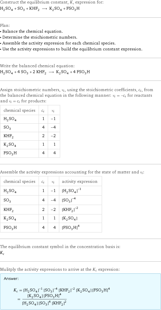 Construct the equilibrium constant, K, expression for: H_2SO_4 + SO_3 + KHF_2 ⟶ K_2SO_4 + FSO_3H Plan: • Balance the chemical equation. • Determine the stoichiometric numbers. • Assemble the activity expression for each chemical species. • Use the activity expressions to build the equilibrium constant expression. Write the balanced chemical equation: H_2SO_4 + 4 SO_3 + 2 KHF_2 ⟶ K_2SO_4 + 4 FSO_3H Assign stoichiometric numbers, ν_i, using the stoichiometric coefficients, c_i, from the balanced chemical equation in the following manner: ν_i = -c_i for reactants and ν_i = c_i for products: chemical species | c_i | ν_i H_2SO_4 | 1 | -1 SO_3 | 4 | -4 KHF_2 | 2 | -2 K_2SO_4 | 1 | 1 FSO_3H | 4 | 4 Assemble the activity expressions accounting for the state of matter and ν_i: chemical species | c_i | ν_i | activity expression H_2SO_4 | 1 | -1 | ([H2SO4])^(-1) SO_3 | 4 | -4 | ([SO3])^(-4) KHF_2 | 2 | -2 | ([KHF2])^(-2) K_2SO_4 | 1 | 1 | [K2SO4] FSO_3H | 4 | 4 | ([FSO3H])^4 The equilibrium constant symbol in the concentration basis is: K_c Mulitply the activity expressions to arrive at the K_c expression: Answer: |   | K_c = ([H2SO4])^(-1) ([SO3])^(-4) ([KHF2])^(-2) [K2SO4] ([FSO3H])^4 = ([K2SO4] ([FSO3H])^4)/([H2SO4] ([SO3])^4 ([KHF2])^2)