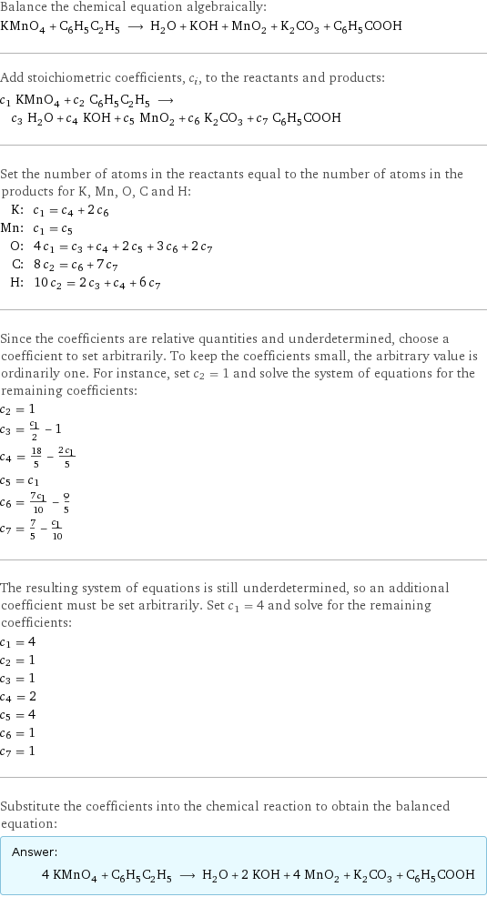 Balance the chemical equation algebraically: KMnO_4 + C_6H_5C_2H_5 ⟶ H_2O + KOH + MnO_2 + K_2CO_3 + C_6H_5COOH Add stoichiometric coefficients, c_i, to the reactants and products: c_1 KMnO_4 + c_2 C_6H_5C_2H_5 ⟶ c_3 H_2O + c_4 KOH + c_5 MnO_2 + c_6 K_2CO_3 + c_7 C_6H_5COOH Set the number of atoms in the reactants equal to the number of atoms in the products for K, Mn, O, C and H: K: | c_1 = c_4 + 2 c_6 Mn: | c_1 = c_5 O: | 4 c_1 = c_3 + c_4 + 2 c_5 + 3 c_6 + 2 c_7 C: | 8 c_2 = c_6 + 7 c_7 H: | 10 c_2 = 2 c_3 + c_4 + 6 c_7 Since the coefficients are relative quantities and underdetermined, choose a coefficient to set arbitrarily. To keep the coefficients small, the arbitrary value is ordinarily one. For instance, set c_2 = 1 and solve the system of equations for the remaining coefficients: c_2 = 1 c_3 = c_1/2 - 1 c_4 = 18/5 - (2 c_1)/5 c_5 = c_1 c_6 = (7 c_1)/10 - 9/5 c_7 = 7/5 - c_1/10 The resulting system of equations is still underdetermined, so an additional coefficient must be set arbitrarily. Set c_1 = 4 and solve for the remaining coefficients: c_1 = 4 c_2 = 1 c_3 = 1 c_4 = 2 c_5 = 4 c_6 = 1 c_7 = 1 Substitute the coefficients into the chemical reaction to obtain the balanced equation: Answer: |   | 4 KMnO_4 + C_6H_5C_2H_5 ⟶ H_2O + 2 KOH + 4 MnO_2 + K_2CO_3 + C_6H_5COOH