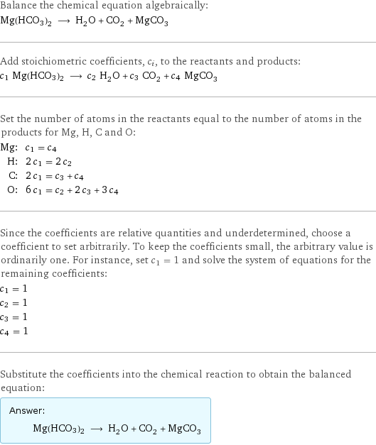 Balance the chemical equation algebraically: Mg(HCO3)2 ⟶ H_2O + CO_2 + MgCO_3 Add stoichiometric coefficients, c_i, to the reactants and products: c_1 Mg(HCO3)2 ⟶ c_2 H_2O + c_3 CO_2 + c_4 MgCO_3 Set the number of atoms in the reactants equal to the number of atoms in the products for Mg, H, C and O: Mg: | c_1 = c_4 H: | 2 c_1 = 2 c_2 C: | 2 c_1 = c_3 + c_4 O: | 6 c_1 = c_2 + 2 c_3 + 3 c_4 Since the coefficients are relative quantities and underdetermined, choose a coefficient to set arbitrarily. To keep the coefficients small, the arbitrary value is ordinarily one. For instance, set c_1 = 1 and solve the system of equations for the remaining coefficients: c_1 = 1 c_2 = 1 c_3 = 1 c_4 = 1 Substitute the coefficients into the chemical reaction to obtain the balanced equation: Answer: |   | Mg(HCO3)2 ⟶ H_2O + CO_2 + MgCO_3