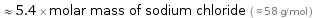  ≈ 5.4 × molar mass of sodium chloride ( ≈ 58 g/mol )