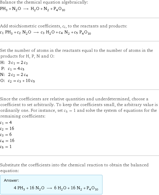 Balance the chemical equation algebraically: PH_3 + N_2O ⟶ H_2O + N_2 + P_4O_10 Add stoichiometric coefficients, c_i, to the reactants and products: c_1 PH_3 + c_2 N_2O ⟶ c_3 H_2O + c_4 N_2 + c_5 P_4O_10 Set the number of atoms in the reactants equal to the number of atoms in the products for H, P, N and O: H: | 3 c_1 = 2 c_3 P: | c_1 = 4 c_5 N: | 2 c_2 = 2 c_4 O: | c_2 = c_3 + 10 c_5 Since the coefficients are relative quantities and underdetermined, choose a coefficient to set arbitrarily. To keep the coefficients small, the arbitrary value is ordinarily one. For instance, set c_5 = 1 and solve the system of equations for the remaining coefficients: c_1 = 4 c_2 = 16 c_3 = 6 c_4 = 16 c_5 = 1 Substitute the coefficients into the chemical reaction to obtain the balanced equation: Answer: |   | 4 PH_3 + 16 N_2O ⟶ 6 H_2O + 16 N_2 + P_4O_10