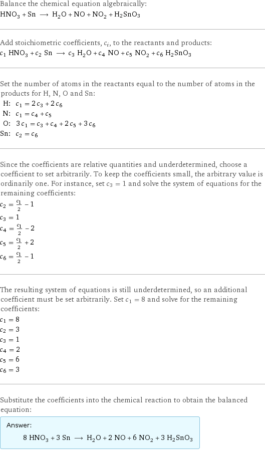 Balance the chemical equation algebraically: HNO_3 + Sn ⟶ H_2O + NO + NO_2 + H2SnO3 Add stoichiometric coefficients, c_i, to the reactants and products: c_1 HNO_3 + c_2 Sn ⟶ c_3 H_2O + c_4 NO + c_5 NO_2 + c_6 H2SnO3 Set the number of atoms in the reactants equal to the number of atoms in the products for H, N, O and Sn: H: | c_1 = 2 c_3 + 2 c_6 N: | c_1 = c_4 + c_5 O: | 3 c_1 = c_3 + c_4 + 2 c_5 + 3 c_6 Sn: | c_2 = c_6 Since the coefficients are relative quantities and underdetermined, choose a coefficient to set arbitrarily. To keep the coefficients small, the arbitrary value is ordinarily one. For instance, set c_3 = 1 and solve the system of equations for the remaining coefficients: c_2 = c_1/2 - 1 c_3 = 1 c_4 = c_1/2 - 2 c_5 = c_1/2 + 2 c_6 = c_1/2 - 1 The resulting system of equations is still underdetermined, so an additional coefficient must be set arbitrarily. Set c_1 = 8 and solve for the remaining coefficients: c_1 = 8 c_2 = 3 c_3 = 1 c_4 = 2 c_5 = 6 c_6 = 3 Substitute the coefficients into the chemical reaction to obtain the balanced equation: Answer: |   | 8 HNO_3 + 3 Sn ⟶ H_2O + 2 NO + 6 NO_2 + 3 H2SnO3