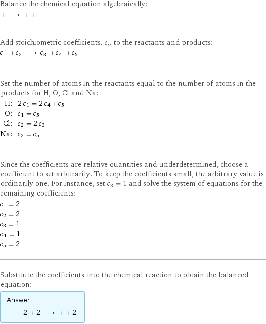 Balance the chemical equation algebraically:  + ⟶ + +  Add stoichiometric coefficients, c_i, to the reactants and products: c_1 + c_2 ⟶ c_3 + c_4 + c_5  Set the number of atoms in the reactants equal to the number of atoms in the products for H, O, Cl and Na: H: | 2 c_1 = 2 c_4 + c_5 O: | c_1 = c_5 Cl: | c_2 = 2 c_3 Na: | c_2 = c_5 Since the coefficients are relative quantities and underdetermined, choose a coefficient to set arbitrarily. To keep the coefficients small, the arbitrary value is ordinarily one. For instance, set c_3 = 1 and solve the system of equations for the remaining coefficients: c_1 = 2 c_2 = 2 c_3 = 1 c_4 = 1 c_5 = 2 Substitute the coefficients into the chemical reaction to obtain the balanced equation: Answer: |   | 2 + 2 ⟶ + + 2 