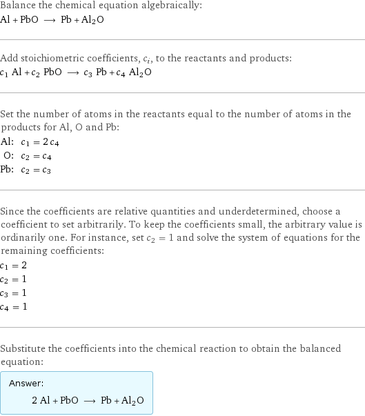 Balance the chemical equation algebraically: Al + PbO ⟶ Pb + Al2O Add stoichiometric coefficients, c_i, to the reactants and products: c_1 Al + c_2 PbO ⟶ c_3 Pb + c_4 Al2O Set the number of atoms in the reactants equal to the number of atoms in the products for Al, O and Pb: Al: | c_1 = 2 c_4 O: | c_2 = c_4 Pb: | c_2 = c_3 Since the coefficients are relative quantities and underdetermined, choose a coefficient to set arbitrarily. To keep the coefficients small, the arbitrary value is ordinarily one. For instance, set c_2 = 1 and solve the system of equations for the remaining coefficients: c_1 = 2 c_2 = 1 c_3 = 1 c_4 = 1 Substitute the coefficients into the chemical reaction to obtain the balanced equation: Answer: |   | 2 Al + PbO ⟶ Pb + Al2O