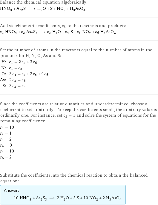 Balance the chemical equation algebraically: HNO_3 + As_2S_3 ⟶ H_2O + S + NO_2 + H_3AsO_4 Add stoichiometric coefficients, c_i, to the reactants and products: c_1 HNO_3 + c_2 As_2S_3 ⟶ c_3 H_2O + c_4 S + c_5 NO_2 + c_6 H_3AsO_4 Set the number of atoms in the reactants equal to the number of atoms in the products for H, N, O, As and S: H: | c_1 = 2 c_3 + 3 c_6 N: | c_1 = c_5 O: | 3 c_1 = c_3 + 2 c_5 + 4 c_6 As: | 2 c_2 = c_6 S: | 3 c_2 = c_4 Since the coefficients are relative quantities and underdetermined, choose a coefficient to set arbitrarily. To keep the coefficients small, the arbitrary value is ordinarily one. For instance, set c_2 = 1 and solve the system of equations for the remaining coefficients: c_1 = 10 c_2 = 1 c_3 = 2 c_4 = 3 c_5 = 10 c_6 = 2 Substitute the coefficients into the chemical reaction to obtain the balanced equation: Answer: |   | 10 HNO_3 + As_2S_3 ⟶ 2 H_2O + 3 S + 10 NO_2 + 2 H_3AsO_4