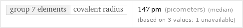 group 7 elements | covalent radius | 147 pm (picometers) (median) (based on 3 values; 1 unavailable)